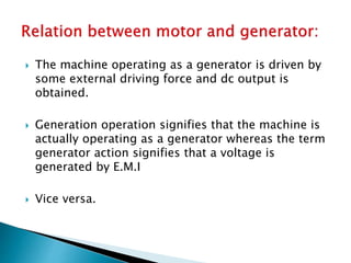  The machine operating as a generator is driven by
some external driving force and dc output is
obtained.
 Generation operation signifies that the machine is
actually operating as a generator whereas the term
generator action signifies that a voltage is
generated by E.M.I
 Vice versa.
 