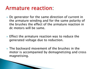  Dc generator for the same direction of current in
the armature winding and for the same polarity of
the brushes the effect of the armature reaction in
dc motors will be same.
 Effect the armature reaction was to reduce the
generated voltage due to reduction.
 The backward movement of the brushes in the
motor is accompanied by demagnetizing and cross
magnetising.
 