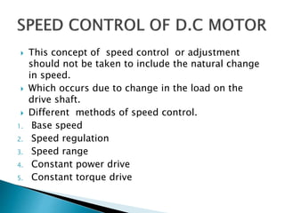  This concept of speed control or adjustment
should not be taken to include the natural change
in speed.
 Which occurs due to change in the load on the
drive shaft.
 Different methods of speed control.
1. Base speed
2. Speed regulation
3. Speed range
4. Constant power drive
5. Constant torque drive
 