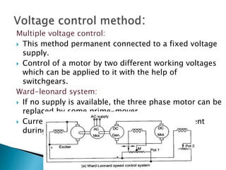 Multiple voltage control:
 This method permanent connected to a fixed voltage
supply.
 Control of a motor by two different working voltages
which can be applied to it with the help of
switchgears.
Ward-leonard system:
 If no supply is available, the three phase motor can be
replaced by some prime-mover.
 Current Ia is maintained equal to its rated current
during its speed control.
 