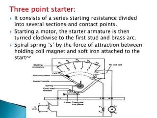  It consists of a series starting resistance divided
into several sections and contact points.
 Starting a motor, the starter armature is then
turned clockwise to the first stud and brass arc.
 Spiral spring ‘s’ by the force of attraction between
holding coil magnet and soft iron attached to the
starter
 
