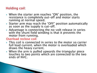  When the starter arm reaches “ON” position, the
resistance is completely out-off and motor starts
running at normal speed.
 Starter arm may reach the “OFF” position automatically
as soon as the supply is cut-off.
 Advantage is connecting the no-volt release in series
with the shunt field winding is that it prevents the
motor from running.
Overload reclose coil:
 This coil is connected in series to the motor so carrier
full load current. when the motor is overloaded which
draws the heavy current.
 When the arm is pulled upwards the triangular piece
touches to two points which are connected to the two
ends of NVC.
 