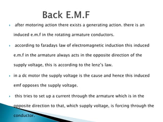  after motoring action there exists a generating action. there is an
induced e.m.f in the rotating armature conductors.
 according to faradays law of electromagnetic induction this induced
e.m.f in the armature always acts in the opposite direction of the
supply voltage, this is according to the lenz’s law.
 in a dc motor the supply voltage is the cause and hence this induced
emf opposes the supply voltage.
 this tries to set up a current through the armature which is in the
opposite direction to that, which supply voltage, is forcing through the
conductor.
 