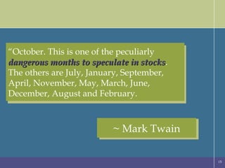“ October. This is one of the peculiarly  dangerous months to speculate in stocks . The others are July, January, September, April, November, May, March, June, December, August and February. ~ Mark Twain 
