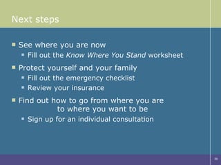 Next steps See where you are now Fill out the  Know Where You Stand  worksheet Protect yourself and your family Fill out the emergency checklist  Review your insurance  Find out how to go from where you are  to where you want to be Sign up for an individual consultation 