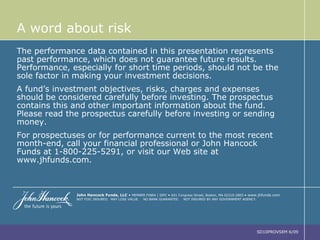 A word about risk The performance data contained in this presentation represents past performance, which does not guarantee future results. Performance, especially for short time periods, should not be the sole factor in making your investment decisions. A fund’s investment objectives, risks, charges and expenses should be considered carefully before investing. The prospectus contains this and other important information about the fund. Please read the prospectus carefully before investing or sending money. For prospectuses or for performance current to the most recent month-end, call your financial professional or John Hancock Funds at 1-800-225-5291, or visit our Web site at www.jhfunds.com. John Hancock Funds, LLC   •   MEMBER FINRA | SIPC  •   601 Congress Street, Boston, MA 02210-2805  •  www.jhfunds.com NOT FDIC INSURED.  MAY LOSE VALUE.  NO BANK GUARANTEE.  NOT INSURED BY ANY GOVERNMENT AGENCY. SD10PROVSEM 6/09 