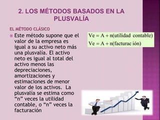 2. LOS MÉTODOS BASADOS EN LA 
PLUSVALÍA 
EL MÉTODO CLÁSICO 
 Este método supone que el 
valor de la empresa es 
igual a su activo neto más 
una plusvalía. El activo 
neto es igual al total del 
activo menos las 
depreciaciones, 
amortizaciones y 
estimaciones de menor 
valor de los activos. La 
plusvalía se estima como 
“n” veces la utilidad 
contable, o “n” veces la 
facturación 
 
