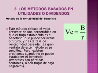 3. LOS MÉTODOS BASADOS EN 
UTILIDADES O DIVIDENDOS 
Método de la rentabilidad del beneficio 
 Este método calcula el valor 
presente de una perpetuidad en 
que el flujo establecido es el 
beneficio, que puede ser actual 
o futuro, y r es la tasa de 
rentabilidad deseada. La gran 
ventaja de este método es su 
sencillez. Pero, existen 
problemas cuando no se puede 
establecer el beneficio 
(empresas con pérdidas 
contables, o con flujos de caja 
negativos). 
 