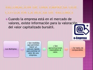  Cuando la empresa está en el mercado de 
valores, existe información para la valoración 
del valor capitalizado bursátil. 
Los Múltiplos: 
• Son medidas 
que permiten 
hacer un 
cálculo rápido 
para estimar el 
valor de una 
empresa. 
• Son 
aproximaciones 
razonables al 
valor. 
• Se habla de 
comparables 
 
