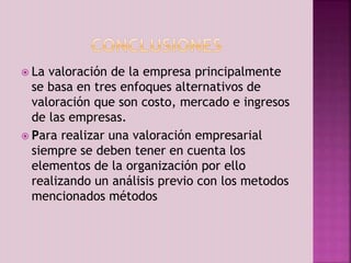  La valoración de la empresa principalmente 
se basa en tres enfoques alternativos de 
valoración que son costo, mercado e ingresos 
de las empresas. 
 Para realizar una valoración empresarial 
siempre se deben tener en cuenta los 
elementos de la organización por ello 
realizando un análisis previo con los metodos 
mencionados métodos 
 