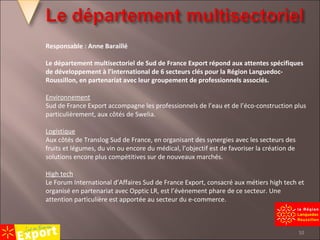 Responsable : Anne Baraillé Le département multisectoriel de Sud de France Export répond aux attentes spécifiques de développement à l’international de 6 secteurs clés pour la Région Languedoc-Roussillon, en partenariat avec leur groupement de professionnels associés.   Environnement Sud de France Export accompagne les professionnels de l’eau et de l’éco-construction plus particulièrement, aux côtés de Swelia.   Logistique Aux côtés de Translog Sud de France, en organisant des synergies avec les secteurs des fruits et légumes, du vin ou encore du médical, l’objectif est de favoriser la création de solutions encore plus compétitives sur de nouveaux marchés.   High tech Le Forum International d’Affaires Sud de France Export, consacré aux métiers high tech et organisé en partenariat avec Opptic LR, est l’évènement phare de ce secteur. Une attention particulière est apportée au secteur du e-commerce. 