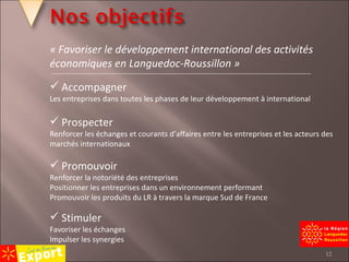 Accompagner Les entreprises dans toutes les phases de leur développement à international Prospecter Renforcer les échanges et courants d’affaires entre les entreprises et les acteurs des marchés internationaux Promouvoir Renforcer la notoriété des entreprises Positionner les entreprises dans un environnement performant Promouvoir les produits du LR à travers la marque Sud de France Stimuler Favoriser les échanges Impulser les synergies « Favoriser le développement international des activités économiques en Languedoc-Roussillon » 
