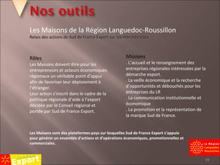 Rôles Les Maisons doivent être pour les entrepreneurs et acteurs économiques régionaux un véritable point d’appui afin de favoriser leur déploiement à l’étranger. Leur action s’inscrit dans le cadre de la politique régionale d’aide à l’export décidée par le Conseil régional et portée par Sud de France Export. Missions . L’accueil et le renseignement des entreprises régionales intéressées par la démarche export. . La veille économique et la recherche d’opportunités et débouchés pour les entreprises du LR . La communication institutionnelle et économique . La promotion et la représentation de la marque Sud de France. Les Maisons sont des plateformes-pays sur lesquelles Sud de France Export s’appuie pour générer un ensemble d’actions et d’opérations économiques, promotionnelles et commerciales. Les Maisons de la Région Languedoc-Roussillon Relais des actions de Sud de France Export sur les marchés visés   