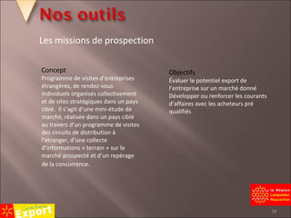 Concept Programme de visites d’entreprises étrangères, de rendez-vous individuels organisés collectivement et de sites stratégiques dans un pays ciblé.  Il s’agit d’une mini-étude de marché, réalisée dans un pays ciblé au travers d’un programme de visites des circuits de distribution à l’étranger, d’une collecte d’informations « terrain » sur le marché prospecté et d’un repérage de la concurrence . Objectifs Évaluer le potentiel export de l’entreprise sur un marché donné Développer ou renforcer les courants d’affaires avec les acheteurs pré qualifiés Les missions de prospection 