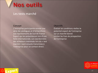 Concept L’entreprise participante envoie une série de catalogues et d’échantillons aux représentants de  Sud de France Export  qui les présenteront lors d’une foire internationale. Les coordonnées des acheteurs intéressés lors du « test marché » sont ensuite transmises à l’entreprise pour un contact direct. Objectifs Évaluer en conditions réelles le potentiel export de l’entreprise sur un marché donné Limiter les frais de prospection de l’entreprise Les tests marché 
