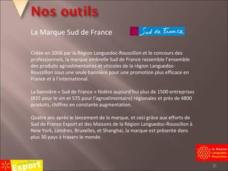 Créée en 2006 par la Région Languedoc-Roussillon et le concours des professionnels, la marque ombrelle Sud de France rassemble l’ensemble des produits agroalimentaires et viticoles de la région Languedoc-Roussillon sous une seule bannière pour une promotion plus efficace en France et à l’international.   La bannière « Sud de France » fédère aujourd’hui plus de 1500 entreprises (835 pour le vin et 575 pour l’agroalimentaire) régionales et près de 4800 produits, chiffres en constante augmentation.   Quatre ans après le lancement de la marque, et ceci grâce aux efforts de Sud de France Export et des Maisons de la Région Languedoc-Roussillon à New York, Londres, Bruxelles, et Shanghai, la marque est présente dans plus 30 pays à travers le monde. La Marque Sud de France 