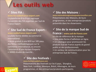 Sites FIA : www.fia-suddefrance-export.com La plateforme B to B qui regroupe l’ensemble des FIA organisés par Sud de France Export. Site Sud de France Export :  www.suddefrance-export.com La plate-forme dédiée au commerce international. •  Accès gratuit à une BDD sur 185 pays, des fiches méthodologiques sur le commerce international, ou encore l’assistance d’une équipe d’experts •  30000 études de marché… Site des Maisons :  www.maisondelaregionalanguedocroussillon.com Présentations des Maisons, de leurs programmes, et des entreprises/produits présentés dans les showrooms. Site de la marque Sud de France :  www.sud-de-france.com Le site de référence de la marque •  Une plate-forme d’adhésion en ligne. •  Un catalogue pour promouvoir les produits Sud de France auprès du grand public et des professionnels. •  Un vecteur de communication pour les entreprises Sud de France. Site des Festivals :  www.festival-suddefrance.com Présentations des Festivals sur les 6 pays,  Shanghai, New York, Londres, Mexique, Brésil, Allemagne, de leurs programmes, et des entreprises/produits participants. 