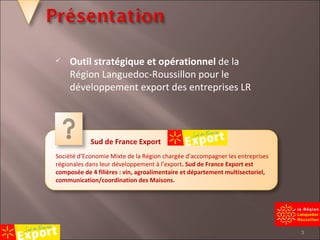 Outil stratégique et opérationnel  de la Région Languedoc-Roussillon pour le développement export des entreprises LR Sud de France Export Société d’Economie Mixte de la Région chargée d’accompagner les entreprises régionales dans leur développement à l’export . Sud de France Export est composée de 4 filières : vin, agroalimentaire et département multisectoriel, communication/coordination des Maisons. 