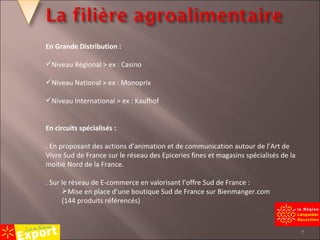 En Grande Distribution : Niveau Régional > ex : Casino Niveau National > ex : Monoprix Niveau International > ex : Kaufhof En circuits spécialisés : . En proposant des actions d’animation et de communication autour de l’Art de Vivre Sud de France sur le réseau des Epiceries fines et magasins spécialisés de la moitié Nord de la France. . Sur le réseau de E-commerce en valorisant l’offre Sud de France : Mise en place d’une boutique Sud de France sur Bienmanger.com (144 produits référencés) 