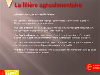 A l’international, les marchés de demain : Le Canada:  le marché canadien regorge d’opportunités à saisir, surtout auprès de l’importante population française expatriée Les Etats-Unis:  sans conteste le plus grand marché alimentaire du continent américain. Ciblage de zones à fort potentiel pour l’offre régionale Les Pays Scandinaves:  ces pays jouissent d’une économie prospère et d’un pouvoir d’achat élevé et sont culturellement très ouverts aux traditions culinaires étrangères La Chine:  une nouvelle classe aisée se développe, caractérisée tant par un fort pouvoir d’achat que par la recherche de produits nouveaux et de qualité L’Inde:  c’est le marché de demain à forte ascension car l’Inde représentera dans 15 ans le 1 er  foyer de consommation au monde! 