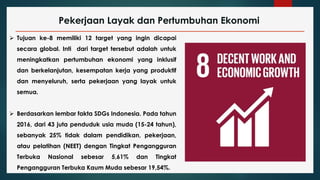 Pekerjaan Layak dan Pertumbuhan Ekonomi
 Tujuan ke-8 memiliki 12 target yang ingin dicapai
secara global. Inti dari target tersebut adalah untuk
meningkatkan pertumbuhan ekonomi yang inklusif
dan berkelanjutan, kesempatan kerja yang produktif
dan menyeluruh, serta pekerjaan yang layak untuk
semua.
 Berdasarkan lembar fakta SDGs Indonesia. Pada tahun
2016, dari 43 juta penduduk usia muda (15-24 tahun),
sebanyak 25% tidak dalam pendidikan, pekerjaan,
atau pelatihan (NEET) dengan Tingkat Pengangguran
Terbuka Nasional sebesar 5,61% dan Tingkat
Pengangguran Terbuka Kaum Muda sebesar 19,54%.
 