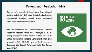 Penanganan Perubahan Iklim
 Tujuan ke-13 memiliki 5 target yang ingin dicapai
secara global. Inti dari target tersebut adalah untuk
mengambil tindakan cepat untuk mengatasi
perubahan iklim dan dampaknya.
 Berdasarkan lembar fakta SDGs Indonesia. Data dan
informasi bencana tahun 2016, sebanyak 2.139.124
orang menderita akibat bencana. Oleh karena itu
untuk mengurangi bencana yang diakibatkan oleh
perubahan iklim 33 dari 34 provinsi telah menyusun
Rencana Aksi Daerah Penurunan Emisi Gas Rumah
Kaca (GRK).
 