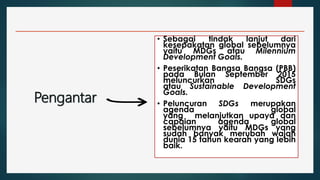 Pengantar
• Sebagai tindak lanjut dari
kesepakatan global sebelumnya
yaitu MDGs atau Milennium
Development Goals.
• Peserikatan Bangsa Bangsa (PBB)
pada Bulan September 2015
meluncurkan SDGs
atau Sustainable Development
Goals.
• Peluncuran SDGs merupakan
agenda global
yang melanjutkan upaya dan
capaian agenda global
sebelumnya yaitu MDGs yang
sudah banyak merubah wajah
dunia 15 tahun kearah yang lebih
baik.
 