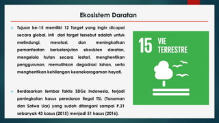 Ekosistem Daratan
 Tujuan ke-15 memiliki 12 Target yang ingin dicapai
secara global. Inti dari target tersebut adalah untuk
melindungi, merotasi, dan meningkatkan
pemanfaatan berkelanjutan ekosisten daratan,
mengelola hutan secara lestari, menghentikan
penggurunan, memulihkan degadrasi lahan, serta
menghentikan kehilangan keanekaragaman hayati.
 Berdasarkan lembar fakta SDGs Indonesia, terjadi
peningkatan kasus peredaran ilegal TSL (Tanaman
dan Satwa Liar) yang sudah ditangani sampai P.21
sebanyak 43 kasus (2015) menjadi 51 kasus (2016).
 