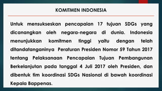 KOMITMEN INDONESIA
Untuk mensukseskan pencapaian 17 tujuan SDGs yang
dicanangkan oleh negara-negara di dunia. Indonesia
menunjukkan komitmen tinggi yaitu dengan telah
ditandatanganinya Peraturan Presiden Nomor 59 Tahun 2017
tentang Pelaksanaan Pencapaian Tujuan Pembangunan
Berkelanjutan pada tanggal 4 Juli 2017 oleh Presiden, dan
dibentuk tim koordinasi SDGs Nasional di bawah koordinasi
Kepala Bappenas.
 