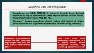 Crosscheck Data Dari Pengalaman
 Pengalaman era MDGs (2000–2015), Indonesia ternyata belum berhasil
menurunkan angka kematian ibu, akses kepada sanitasi dan air minum,
dan penurunan prevalansi AIDS dan HIV.
 Mengapa? Karena pemerintah daerah belum aktif terlibat di dalam
pelaksanaan MDGs. Juga karena pemerintah daerah kurang didukung.
Salah satu upaya untuk
mendorong keberhasilan SDGs
di daerah adalah melalui
penyediaan informasi yang
cukup bagi pemerintah daerah.
Bagaimana agar pemerintah
daerah dan para pemangku
kepentingan lebih siap dan
lebih mampu melaksanakan
SDGs?
 