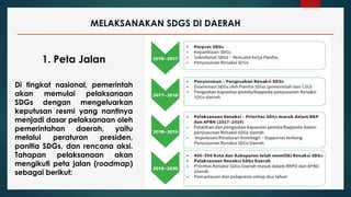MELAKSANAKAN SDGS DI DAERAH
1. Peta Jalan
Di tingkat nasional, pemerintah
akan memulai pelaksanaan
SDGs dengan mengeluarkan
keputusan resmi yang nantinya
menjadi dasar pelaksanaan oleh
pemerintahan daerah, yaitu
melalui peraturan presiden,
panitia SDGs, dan rencana aksi.
Tahapan pelaksanaan akan
mengikuti peta jalan (roadmap)
sebagai berikut:
 