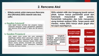 2. Rencana Aksi
 Kriteria pokok untuk menyusun Rencana
Aksi (Renaksi) SDGs daerah ada dua,
yaitu:
SDGs adalah milik dan tanggung jawab semua
pihak, bukan hanya pemerintah pusat dan
kelompok masyarakat sipil semata.
Pemerintah kabupaten dan kota merupakan
ujung tombak realisasi SDGs. Tanpa peran aktif
mereka, maka SDGs hanya akan gagal atau
tercapai sepertiganya.
Adapun langkah-
langkah penyusunan
Renaksi dapat melalui
serangkaian proses
sebagai berikut.
Konsultasi publik
dengan warga
Estimasi pagu
anggaran
Survei Warga
Penyusunan
Prioritas
Konsultasi
Finalisasi
 