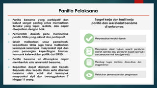 Panitia Pelaksana
 Panitia bersama yang partisipatif dan
inklusif sangat penting untuk memastikan
Renaksi yang tepat, realistis, dan dapat
diwujudkan dengan baik.
 Pemerintah daerah perlu membentuk
panitia SDGs yang inklusif dan partisipatif.
 Selain melibatkan unsur pemerintah,
kepanitiaan SDGs juga harus melibatkan
kelompok-kelompok masyarakat sipil dan
para pemangku kepentingan lainnya,
termasuk keterwakilan politik dari DPRD.
 Panitia bersama ini diharapkan dapat
membentuk satu sekretariat bersama.
 Kepanitian dapat dipimpin oleh Kepala
Bappeda atau kepala dinas serta diketuai
bersama oleh wakil dari kelompok
masyarakat sipil dan beranggotakan 7
hingga 11 orang.
Target kerja dan hasil kerja
panitia dan sekretariat bersama
di antaranya:
 