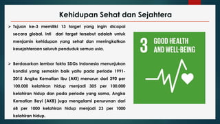 Kehidupan Sehat dan Sejahtera
 Tujuan ke-3 memiliki 13 target yang ingin dicapai
secara global. Inti dari target tersebut adalah untuk
menjamin kehidupan yang sehat dan meningkatkan
kesejahteraan seluruh penduduk semua usia.
 Berdasarkan lembar fakta SDGs Indonesia menunjukan
kondisi yang semakin baik yaitu pada periode 1991-
2015 Angka Kematian Ibu (AKI) menurun dari 390 per
100.000 kelahiran hidup menjadi 305 per 100.000
kelahiran hidup dan pada periode yang sama, Angka
Kematian Bayi (AKB) juga mengalami penurunan dari
68 per 1000 kelahiran hidup menjadi 23 per 1000
kelahiran hidup.
 