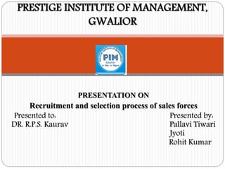 PRESENTATION ON
Recruitment and selection process of sales forces
Presented to: Presented by:
DR. R.P.S. Kaurav Pallavi Tiwari
Jyoti
Rohit Kumar
PRESTIGE INSTITUTE OF MANAGEMENT,
GWALIOR
 