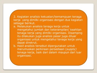 2. Kegiatan analisis kekuatan/kemampuan tenaga
kerja yang dimilki organisasi dengan dua kegiatan
sebagai berikut.
a. Melakukan analisis tenaga kerja untuk
mengetahui jumlah dan keterampilan/ keahlian
tenaga kerja yang dimilki organisasi. Disamping
itu dilakukan juga analisis pasar juga diluar
organisasi untuk mengetahui tenaga kerja yang
dapat direkrut.
b. Hasil analisis tersebut dipergunakan untuk
merumuskan perkiraan persediaan (supply)
tenaga kerja, baik dari dalam maupun dari luar
organisasi.
 
