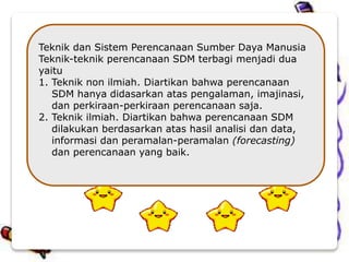 Teknik dan Sistem Perencanaan Sumber Daya Manusia
Teknik-teknik perencanaan SDM terbagi menjadi dua
yaitu
1. Teknik non ilmiah. Diartikan bahwa perencanaan
SDM hanya didasarkan atas pengalaman, imajinasi,
dan perkiraan-perkiraan perencanaan saja.
2. Teknik ilmiah. Diartikan bahwa perencanaan SDM
dilakukan berdasarkan atas hasil analisi dan data,
informasi dan peramalan-peramalan (forecasting)
dan perencanaan yang baik.
 