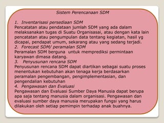 Sistem Perencanaan SDM
1. Inventarisasi persediaan SDM
Pencatatan atau pendataan jumlah SDM yang ada dalam
melaksanakan tugas di Suatu Organisasai, atau dengan kata lain
pencatatan atau pengumpulan data tentang kegiatan, hasil yg
dicapai, pendapat umum, sekarang atau yang sedang terjadi.
2. Forecast SDM/ peramalan SDM
Peramalan SDM berguna untuk memprediksi permintaan
karyawan dimasa datang.
3. Penyusunan rencana SDM
Penyusunan rencana SDM dapat diartikan sebagai suatu proses
menentukan kebutuhan akan tenaga kerja berdasarkan
peramalan pengembangan, pengimplementasian, dan
pengendalian kebutuhan
4. Pengawasan dan Evaluasi
Pengawasan dan Evaluasi Sumber Daya Manusia dapat berupa
apa saja tentang manusia dalam organisasi. Pengawasan dan
evaluasi sumber daya manusia merupakan fungsi yang harus
dilakukan oleh setiap pemimpin terhadap anak buahnya.
 