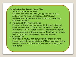 Kendala-kendala Perencanaan SDM
1. Standar kemampuan SDM
Standar kemampuan SDM yang pasti belum ada,
akibatnya informasi kemampuan SDM hanya
berdasarkan ramalan-ramalan (prediksi) saja yang
sifatnya subjektif.
2. Manusia (SDM) Mahluk Hidup
Manusia sebagai mahluk hidup tidak dapat dikuasai
sepenuhnya seperti mesin. Hal ini menjadi kendala
Perencanaan SDM, karena itu sulit memperhitungkan
segala sesuatunya dalam rencana. Misalnya, ia mampu
tapi kurang mau melepaskan kemampuannya.
3. Situasi SDM
Persediaan, mutu, dan penyebaran penduduk yang
kurang mendukung kebutuhan SDM perusahaan. Hal ini
menjadi kendala proses Perencanaan SDM yang baik
dan benar.
 