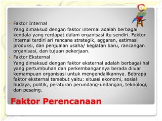 Faktor Perencanaan
 Faktor Internal
Yang dimaksud dengan faktor internal adalah berbagai
kendala yang rerdapat dalam organisasi itu sendiri. Faktor
internal terdiri ari rencana strategik, aggaran, estimasi
produksi, dan penjualan usaha/ kegiatan baru, rancangan
organisasi, dan tujuan pekerjaan.
 Faktor Eksternal
Yang dimaksud dengan faktor eksternal adalah berbagai hal
yang pertumbuhan dan perkembangannya berada diluar
kemampuan organisasi untuk mengendalikannya. Bebrapa
faktor eksternal tersebut yaitu: situasi ekonomi, sosial
budaya, politik, peraturan perundang-undangan, teknologi,
dan pesaing.
 