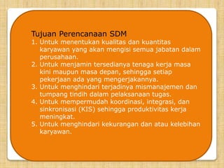 Tujuan Perencanaan SDM
1. Untuk menentukan kualitas dan kuantitas
karyawan yang akan mengisi semua jabatan dalam
perusahaan.
2. Untuk menjamin tersedianya tenaga kerja masa
kini maupun masa depan, sehingga setiap
pekerjaan ada yang mengerjakannya.
3. Untuk menghindari terjadinya mismanajemen dan
tumpang tindih dalam pelaksanaan tugas.
4. Untuk mempermudah koordinasi, integrasi, dan
sinkronisasi (KIS) sehingga produktivitas kerja
meningkat.
5. Untuk menghindari kekurangan dan atau kelebihan
karyawan.
 