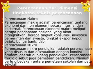 Perencanaan dari dimensi
tingkatan teknis perencanaan
 Perencanaan Makro
 Perencanaan makro adalah perencanaan tentang
ekonomi dan non ekonomi secara internal dan
eksternal. Perencanaan ekonomi makro meliputi
berapa pendapatan nasional yang akan
ditingkatkan, berapa tingkat konsumsi, investasi
pemerintah dan swasta, tingkat ekspor impor,
pajak, bunga bank, dsb.
 Perencanaan MIkro
 Perencanaan mikro pendidikan adalah perencanaan
yang disusun dan disesuaikan dengan kondisi
otonomi daerah di bidang pendidikan. Perencanaan
mikro disebut juga pemetaan pendidikan. Namun,
perlu dibedakan antara pemetaan sekolah dan peta
sekolah.
 