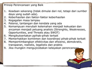 Prinsip Perencanaan yang Baik
1. Keadaan sekarang (tidak dimulai dari nol, tetapi dari sumber
daya yang sudah ada).
2. Keberhasilan dan faktor-faktor keberhasilan
3. Kegagalan masa lampau
4. Potensi, tantangan dan kendala yang ada
5. Kemampuan merubah kelemahan menjadi kekuatan dan
ancaman menjadi peluang analisis (Strenghts, Weaknesses,
Opportunities, and Threats atau SWOT)
6. Mengikutsertakan ppihak-pihak terkait
7. Memerhatikan komitmen dan koordinasi pihak-pihak terkait
8. Mempertimbangkan efektivitas dan efisiensi, demokratis,
transparan, realistis, legalistis dan praktis
9. Jika mungkin mengujicobakan kelayakan perencanaan
 