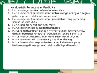 Karakteristik Perencanaan Pendidikan
1. Harus mengutamakan nilai-nilai manusiawi
2. Harus memberikan kesempatan untuk mengembangkan segala
potensi peserta didik secara optimal
3. Harus memberikan kesempatan pendidikan yang sama bagi
semua peserta didik
4. Harus komprehensif dan sistematis
5. Harus berorientasi pada pembangunan
6. Harus dikembangkan dengan memerhatikan keterkaitannya
dengan berbagai komponen pendidikan secara sistematis
7. Harus menggunakan sumber daya secermat mungkin.
8. Harus berorientasi pada masa yang akan datang
9. Harus kenyal dan responsive terhadap kebutuhan yang
berkembang di masyarakat tidak statis tapi dinamis
 