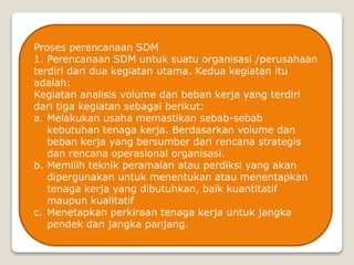 Proses perencanaan SDM
1. Perencanaan SDM untuk suatu organisasi /perusahaan
terdiri dari dua kegiatan utama. Kedua kegiatan itu
adalah:
Kegiatan analisis volume dan beban kerja yang terdiri
dari tiga kegiatan sebagai berikut:
a. Melakukan usaha memastikan sebab-sebab
kebutuhan tenaga kerja. Berdasarkan volume dan
beban kerja yang bersumber dari rencana strategis
dan rencana operasional organisasi.
b. Memilih teknik peramalan atau perdiksi yang akan
dipergunakan untuk menentukan atau menentapkan
tenaga kerja yang dibutuhkan, baik kuantitatif
maupun kualitatif
c. Menetapkan perkiraan tenaga kerja untuk jangka
pendek dan jangka panjang.
 