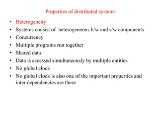Properties of distributed systems
• Heterogeneity
• Systems consist of heterogeneous h/w and s/w components
• Concurrency
• Multiple programs run together
• Shared data
• Data is accessed simultaneously by multiple entities
• No global clock
• No global clock is also one of the important properties and
inter dependencies are there
 