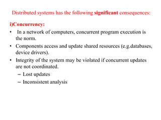 Distributed systems has the following significant consequences:
i)Concurrency:
• In a network of computers, concurrent program execution is
the norm.
• Components access and update shared resources (e.g.databases,
device drivers).
• Integrity of the system may be violated if concurrent updates
are not coordinated.
– Lost updates
– Inconsistent analysis
 
