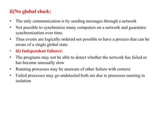 ii)No global clock:
• The only communication is by sending messages through a network
• Not possible to synchronize many computers on a network and guarantee
synchronization over time.
• Thus events are logically ordered not possible to have a process that can be
aware of a single global state.
• iii) Independent failures:
• The programs may not be able to detect whether the network has failed or
has become unusually slow
• Running processes may be unaware of other failure with context
• Failed processes may go undetected both are due to processes running in
isolation
 