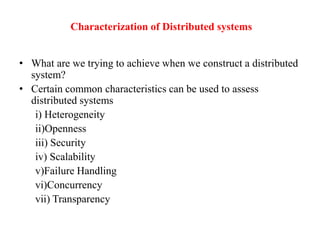 Characterization of Distributed systems
• What are we trying to achieve when we construct a distributed
system?
• Certain common characteristics can be used to assess
distributed systems
i) Heterogeneity
ii)Openness
iii) Security
iv) Scalability
v)Failure Handling
vi)Concurrency
vii) Transparency
 