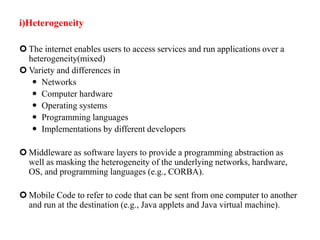 i)Heterogeneity
 The internet enables users to access services and run applications over a
heterogeneity(mixed)
 Variety and differences in
 Networks
 Computer hardware
 Operating systems
 Programming languages
 Implementations by different developers
 Middleware as software layers to provide a programming abstraction as
well as masking the heterogeneity of the underlying networks, hardware,
OS, and programming languages (e.g., CORBA).
 Mobile Code to refer to code that can be sent from one computer to another
and run at the destination (e.g., Java applets and Java virtual machine).
 
